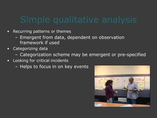 Simple qualitative analysis
• Recurring patterns or themes
– Emergent from data, dependent on observation
framework if used
• Categorizing data
– Categorization scheme may be emergent or pre-specified
• Looking for critical incidents
– Helps to focus in on key events
 