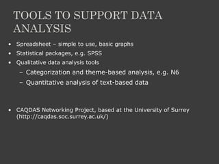 TOOLS TO SUPPORT DATA
ANALYSIS
• Spreadsheet – simple to use, basic graphs
• Statistical packages, e.g. SPSS
• Qualitative data analysis tools
– Categorization and theme-based analysis, e.g. N6
– Quantitative analysis of text-based data
• CAQDAS Networking Project, based at the University of Surrey
(http://caqdas.soc.surrey.ac.uk/)
 