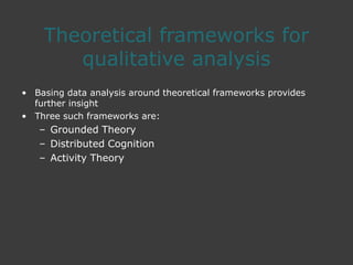 Theoretical frameworks for
qualitative analysis
• Basing data analysis around theoretical frameworks provides
further insight
• Three such frameworks are:
– Grounded Theory
– Distributed Cognition
– Activity Theory
 