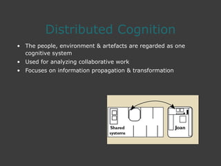 Distributed Cognition
• The people, environment & artefacts are regarded as one
cognitive system
• Used for analyzing collaborative work
• Focuses on information propagation & transformation
 
