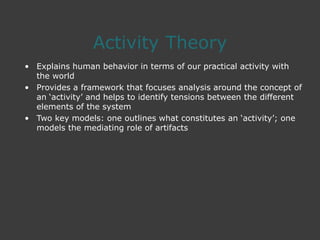 Activity Theory
• Explains human behavior in terms of our practical activity with
the world
• Provides a framework that focuses analysis around the concept of
an ‘activity’ and helps to identify tensions between the different
elements of the system
• Two key models: one outlines what constitutes an ‘activity’; one
models the mediating role of artifacts
 
