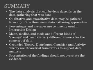 SUMMARY
• The data analysis that can be done depends on the
data gathering that was done
• Qualitative and quantitative data may be gathered
from any of the three main data gathering approaches
• Percentages and averages are commonly used in
Interaction Design
• Mean, median and mode are different kinds of
‘average’ and can have very different answers for the
same set of data
• Grounded Theory, Distributed Cognition and Activity
Theory are theoretical frameworks to support data
analysis
• Presentation of the findings should not overstate the
evidence
 