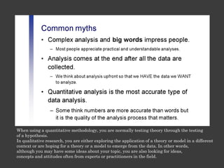 When using a quantitative methodology, you are normally testing theory through the testing
of a hypothesis.
In qualitative research, you are either exploring the application of a theory or model in a different
context or are hoping for a theory or a model to emerge from the data. In other words,
although you may have some ideas about your topic, you are also looking for ideas,
concepts and attitudes often from experts or practitioners in the field.
 