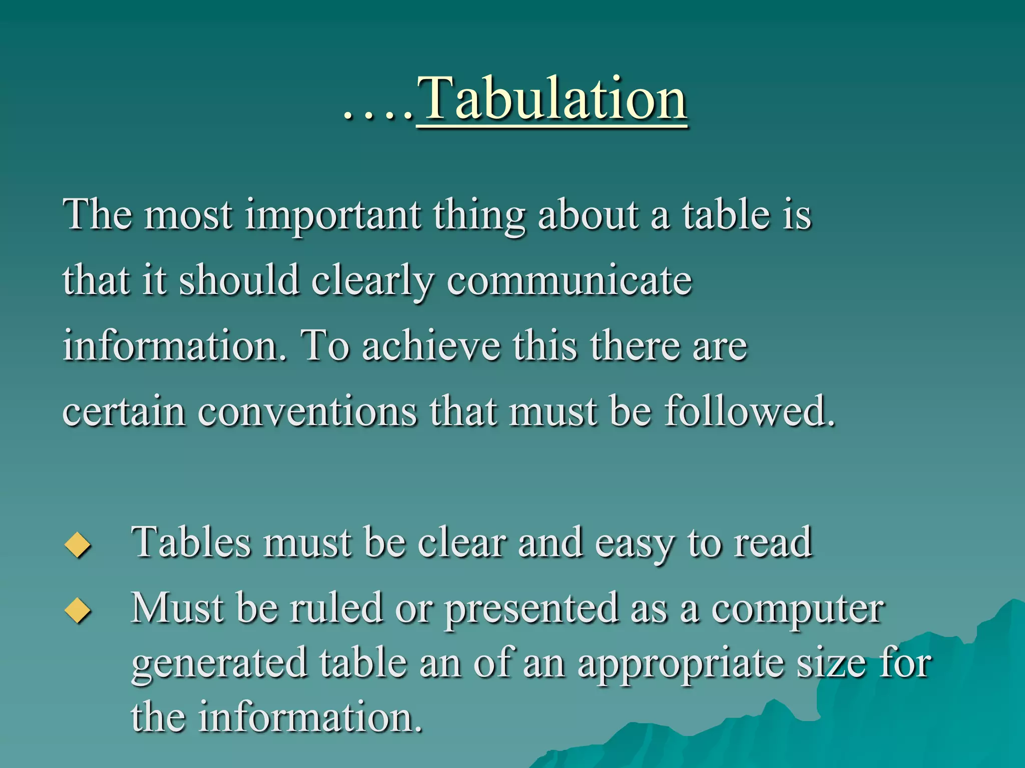 ….Tabulation
The most important thing about a table is
that it should clearly communicate
information. To achieve this there are
certain conventions that must be followed.
 Tables must be clear and easy to read
 Must be ruled or presented as a computer
generated table an of an appropriate size for
the information.
 