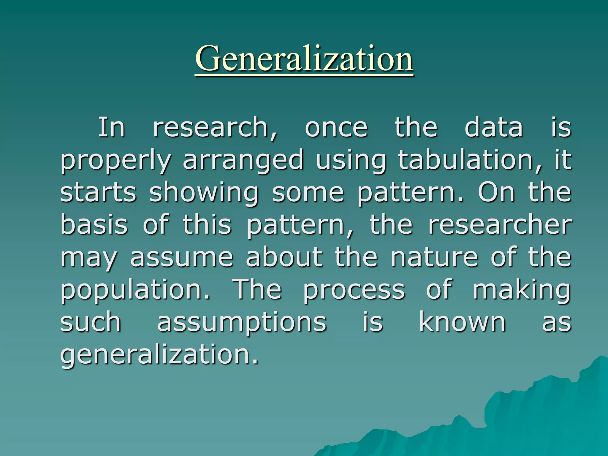 Generalization
In research, once the data is
properly arranged using tabulation, it
starts showing some pattern. On the
basis of this pattern, the researcher
may assume about the nature of the
population. The process of making
such assumptions is known as
generalization.
 