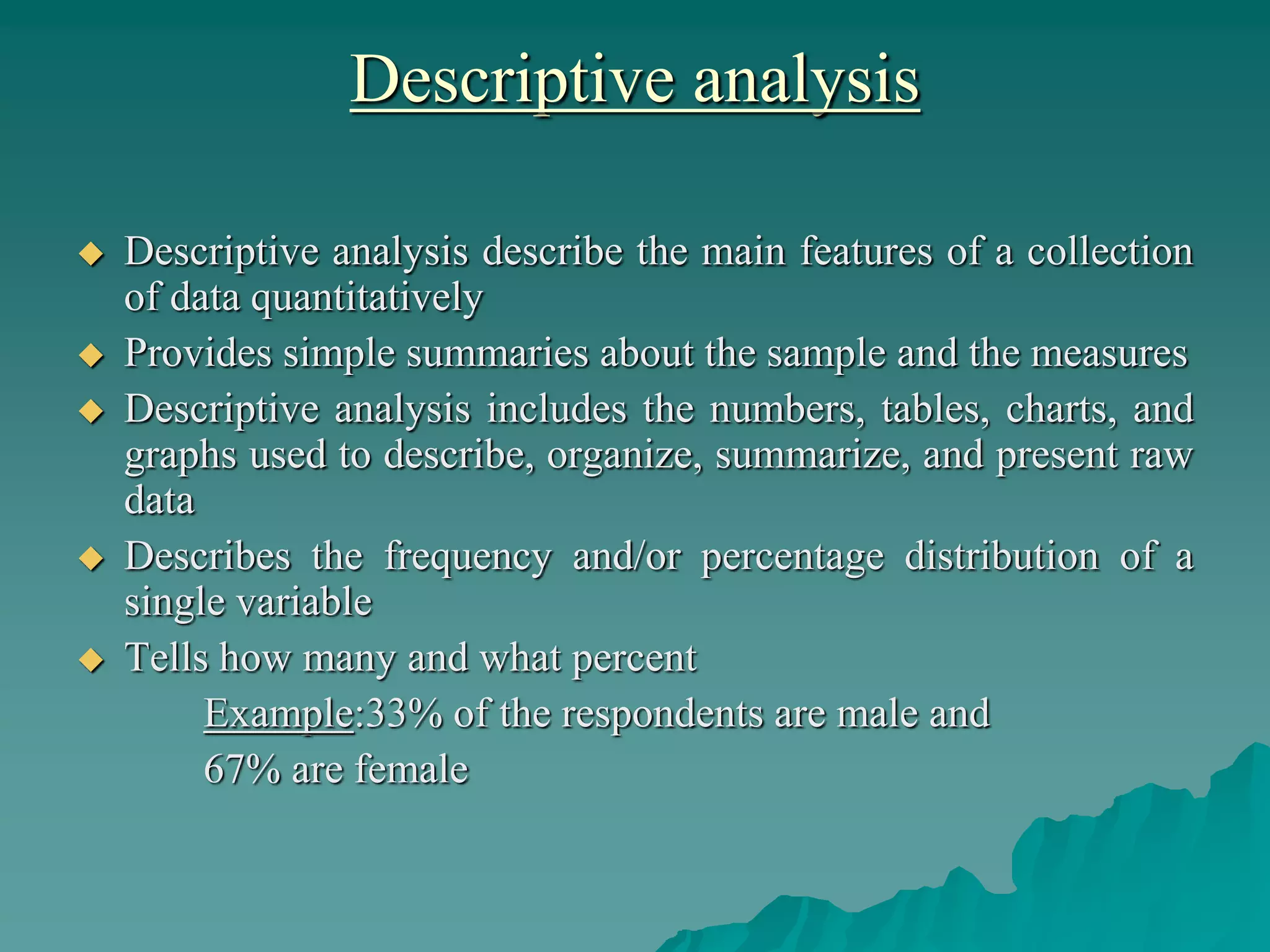 Descriptive analysis
 Descriptive analysis describe the main features of a collection
of data quantitatively
 Provides simple summaries about the sample and the measures
 Descriptive analysis includes the numbers, tables, charts, and
graphs used to describe, organize, summarize, and present raw
data
 Describes the frequency and/or percentage distribution of a
single variable
 Tells how many and what percent
Example:33% of the respondents are male and
67% are female
 