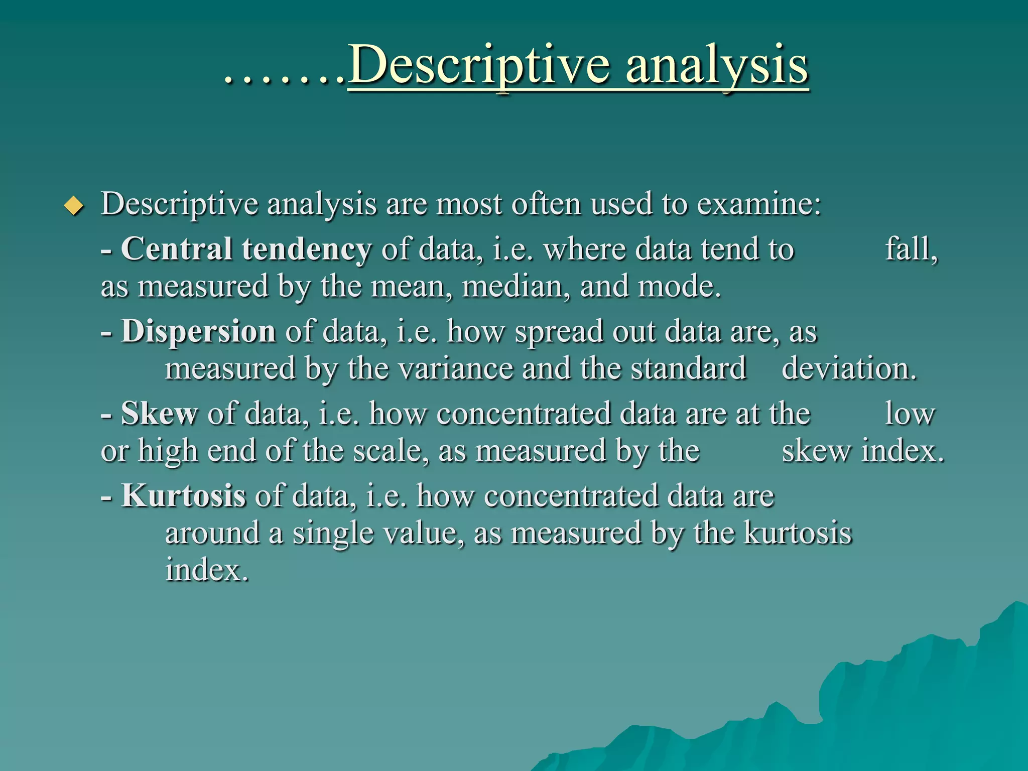 …….Descriptive analysis
 Descriptive analysis are most often used to examine:
- Central tendency of data, i.e. where data tend to fall,
as measured by the mean, median, and mode.
- Dispersion of data, i.e. how spread out data are, as
measured by the variance and the standard deviation.
- Skew of data, i.e. how concentrated data are at the low
or high end of the scale, as measured by the skew index.
- Kurtosis of data, i.e. how concentrated data are
around a single value, as measured by the kurtosis
index.
 