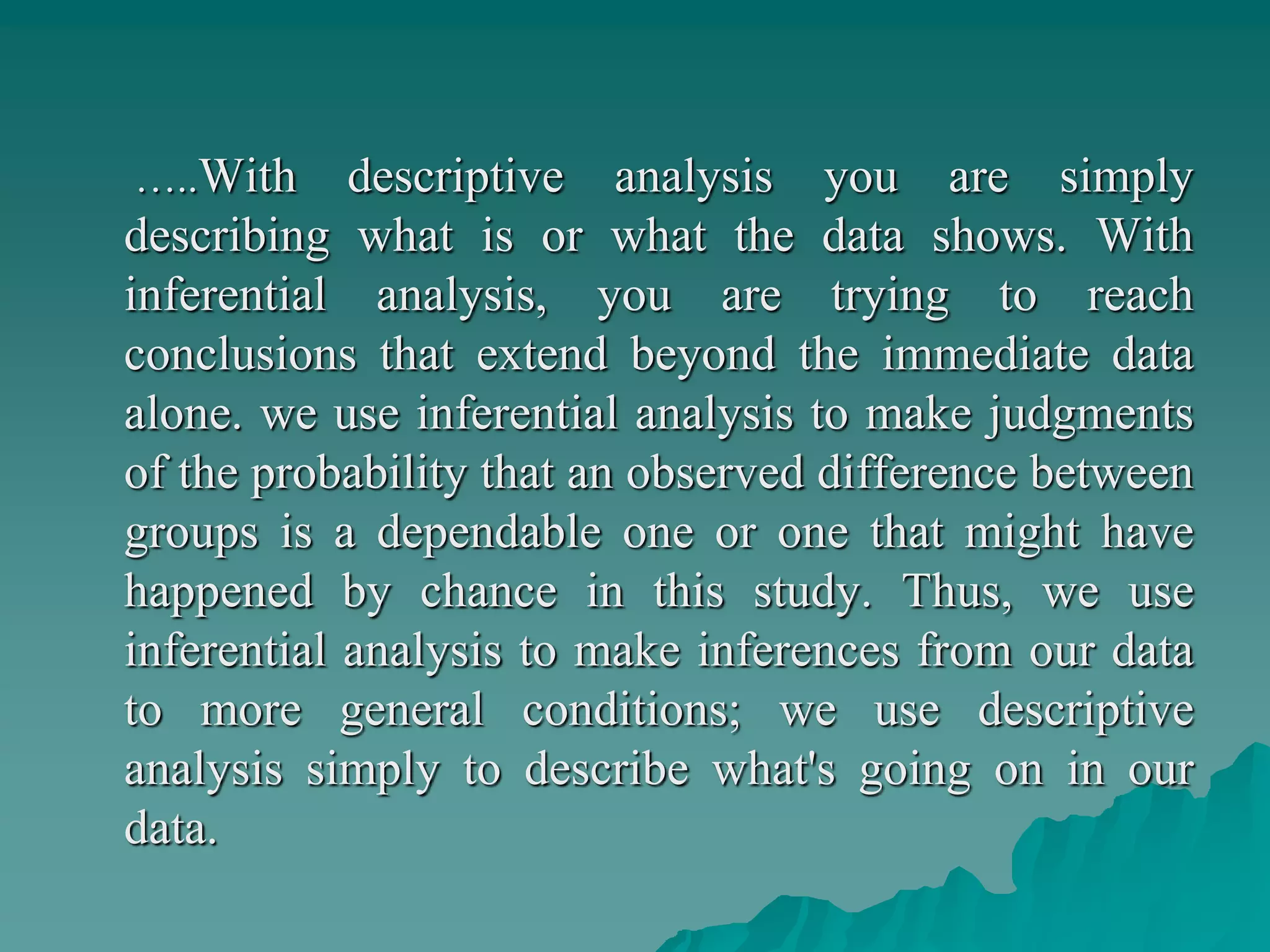 …..With descriptive analysis you are simply
describing what is or what the data shows. With
inferential analysis, you are trying to reach
conclusions that extend beyond the immediate data
alone. we use inferential analysis to make judgments
of the probability that an observed difference between
groups is a dependable one or one that might have
happened by chance in this study. Thus, we use
inferential analysis to make inferences from our data
to more general conditions; we use descriptive
analysis simply to describe what's going on in our
data.
 