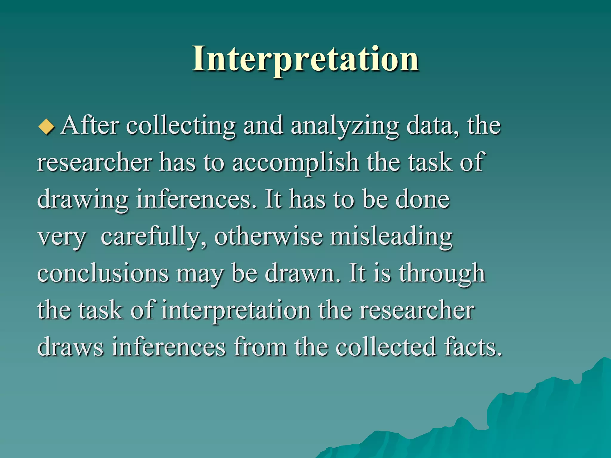 Interpretation
 After collecting and analyzing data, the
researcher has to accomplish the task of
drawing inferences. It has to be done
very carefully, otherwise misleading
conclusions may be drawn. It is through
the task of interpretation the researcher
draws inferences from the collected facts.
 