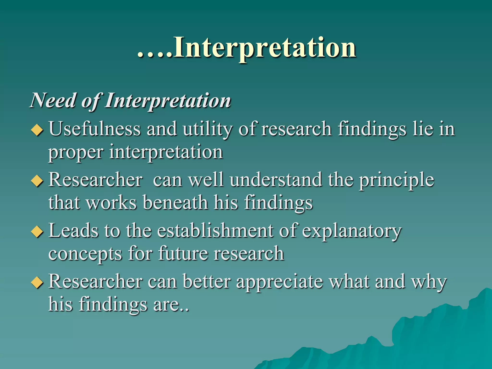 ….Interpretation
Need of Interpretation
 Usefulness and utility of research findings lie in
proper interpretation
 Researcher can well understand the principle
that works beneath his findings
 Leads to the establishment of explanatory
concepts for future research
 Researcher can better appreciate what and why
his findings are..
 