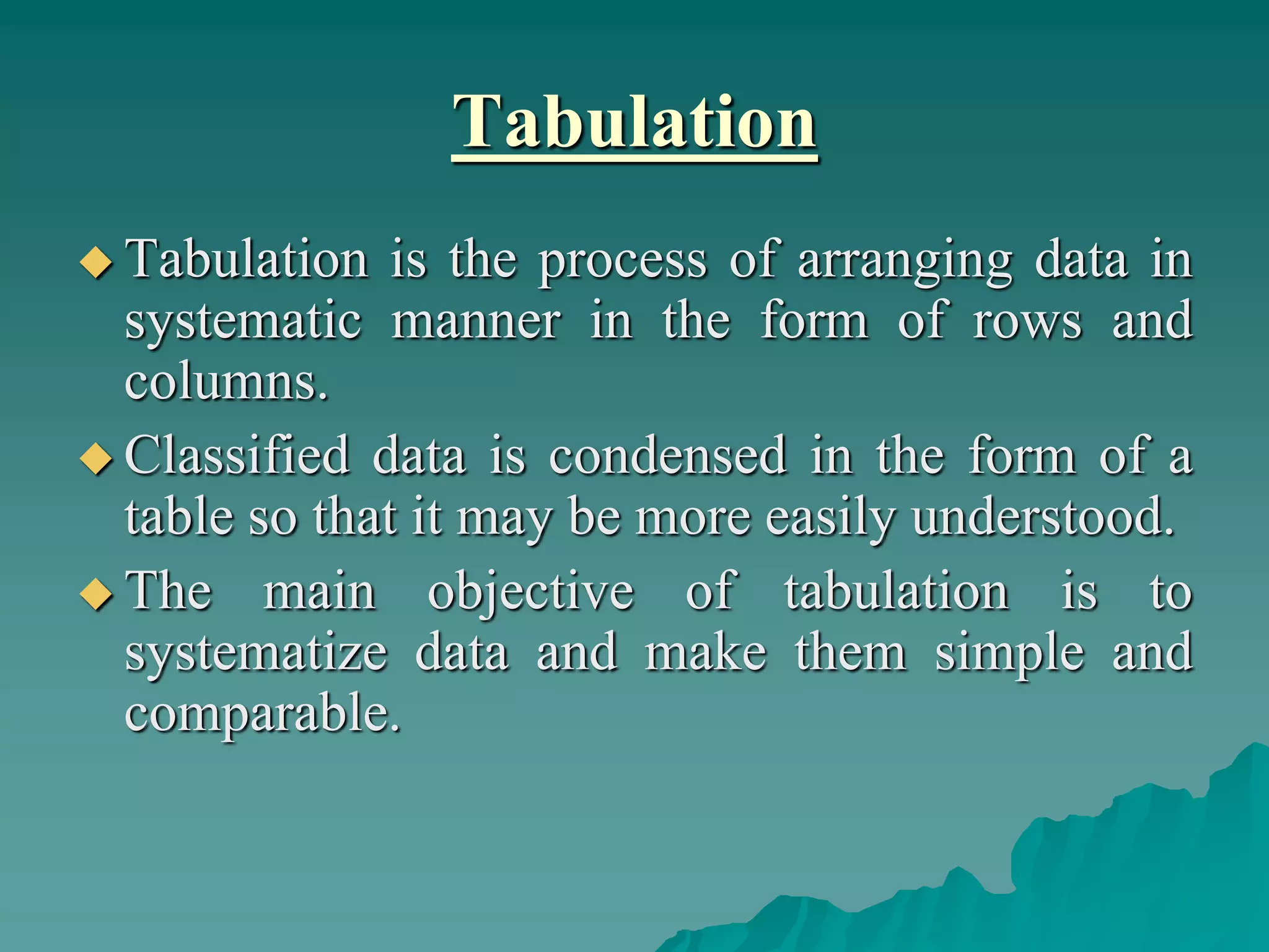 Tabulation
 Tabulation is the process of arranging data in
systematic manner in the form of rows and
columns.
 Classified data is condensed in the form of a
table so that it may be more easily understood.
 The main objective of tabulation is to
systematize data and make them simple and
comparable.
 