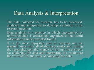 Data Analysis & Interpretation
The data, collected for research, has to be processed,
analyzed and interpreted to develop a solution to the
research question.
Data analysis is a practice in which unorganized or
unfinished data is ordered and organized so that useful
information can be extracted from it.
It is the most enjoyable part of carrying out the
research since after all of the hard works and waiting
the researcher gets the chance to find out the answers.
So analyzing the data and interpreting the results are
the “reward” for the work of collecting the data.
 