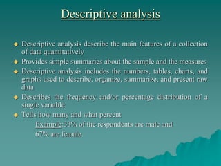 Descriptive analysis
 Descriptive analysis describe the main features of a collection
of data quantitatively
 Provides simple summaries about the sample and the measures
 Descriptive analysis includes the numbers, tables, charts, and
graphs used to describe, organize, summarize, and present raw
data
 Describes the frequency and/or percentage distribution of a
single variable
 Tells how many and what percent
Example:33% of the respondents are male and
67% are female
 