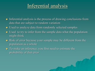 Inferential analysis
 Inferential analysis is the process of drawing conclusions from
data that are subject to random variation
 Used to analyze data from randomly selected samples
 Used to try to infer from the sample data what the population
might think
 Risk of error because your sample may be different from the
population as a whole
 To make an inference, you first need to estimate the
probability of that error
 