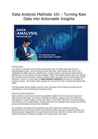 Data Analysis Methods 101 - Turning Raw
Data into Actionable Insights
Introduction
You will be surprised to know that we generate 328.77 million each day (source:
explodingtopics.com). And according to one estimate, these figures will rise to 181
zettabytes by 2025 (Source: statista.com). It goes without saying that organisations
globally are on the lookout for data analysts. They need skilled analysts who can analyse
this colossal volume of data, uncover hidden trends, and help them to reach data-driven
decisions. There is a long roster of data analysis methods and tools to complete an
analysis project. Put simply, data analysts are one of the most in-demand professionals
today.
The blog below delves deeper into the inner workings of the analysis process and its
significance in the contemporary business world.
What are Data Analytics?
Data analytics is all about uncovering valuable insights from the massive amounts of
data we generate daily. It involves methods for sorting, categorising, and analysing
information to reveal hidden trends and metrics. This helps improve the overall process
and efficiency of an organisation. Insights derived from analytics also reveal cost-cutting
zones and leverage an economical operation.
For example, manufacturing companies use data analytics to optimise machine
performance by analysing runtime and downtime data. Gaming companies employ it to
enhance player engagement through reward structures. Content creators tailor content
placement based on analytics insights to increase clicks and views.
 