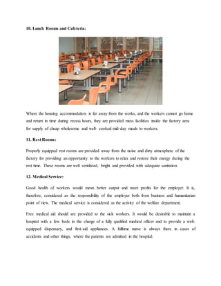 10. Lunch Rooms and Cafeteria:
Where the housing accommodation is far away from the works, and the workers cannot go home
and return in time during recess hours, they are provided mess facilities inside the factory area
for supply of cheap wholesome and well- cooked mid-day meals to workers.
11. Rest Rooms:
Properly equipped rest rooms are provided away from the noise and dirty atmosphere of the
factory for providing an opportunity to the workers to relax and restore their energy during the
rest time. These rooms are well ventilated, bright and provided with adequate sanitation.
12. Medical Service:
Good health of workers would mean better output and more profits for the employer. It is,
therefore, considered as the responsibility of the employer both from business and humanitarian
point of view. The medical service is considered as the activity of the welfare department.
Free medical aid should are provided to the sick workers. It would be desirable to maintain a
hospital with a few beds in the charge of a fully qualified medical officer and to provide a well-
equipped dispensary, and first-aid appliances. A fulltime nurse is always there in cases of
accidents and other things, where the patients are admitted in the hospital.
 