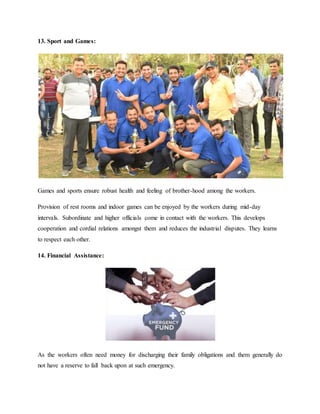 13. Sport and Games:
Games and sports ensure robust health and feeling of brother-hood among the workers.
Provision of rest rooms and indoor games can be enjoyed by the workers during mid-day
intervals. Subordinate and higher officials come in contact with the workers. This develops
cooperation and cordial relations amongst them and reduces the industrial disputes. They learns
to respect each other.
14. Financial Assistance:
As the workers often need money for discharging their family obligations and them generally do
not have a reserve to fall back upon at such emergency.
 