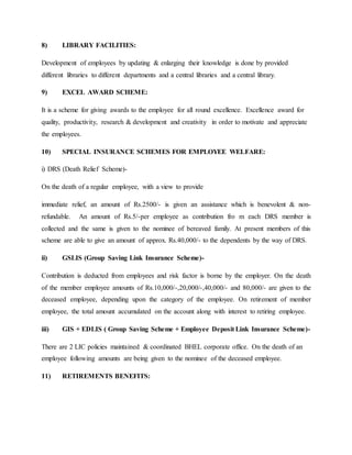 8) LIBRARY FACILITIES:
Development of employees by updating & enlarging their knowledge is done by provided
different libraries to different departments and a central libraries and a central library.
9) EXCEL AWARD SCHEME:
It is a scheme for giving awards to the employee for all round excellence. Excellence award for
quality, productivity, research & development and creativity in order to motivate and appreciate
the employees.
10) SPECIAL INSURANCE SCHEMES FOR EMPLOYEE WELFARE:
i) DRS (Death Relief Scheme)-
On the death of a regular employee, with a view to provide
immediate relief, an amount of Rs.2500/- is given an assistance which is benevolent & non-
refundable. An amount of Rs.5/-per employee as contribution fro m each DRS member is
collected and the same is given to the nominee of bereaved family. At present members of this
scheme are able to give an amount of approx. Rs.40,000/- to the dependents by the way of DRS.
ii) GSLIS (Group Saving Link Insurance Scheme)-
Contribution is deducted from employees and risk factor is borne by the employer. On the death
of the member employee amounts of Rs.10,000/-,20,000/-,40,000/- and 80,000/- are given to the
deceased employee, depending upon the category of the employee. On retirement of member
employee, the total amount accumulated on the account along with interest to retiring employee.
iii) GIS + EDLIS ( Group Saving Scheme + Employee Deposit Link Insurance Scheme)-
There are 2 LIC policies maintained & coordinated BHEL corporate office. On the death of an
employee following amounts are being given to the nominee of the deceased employee.
11) RETIREMENTS BENEFITS:
 