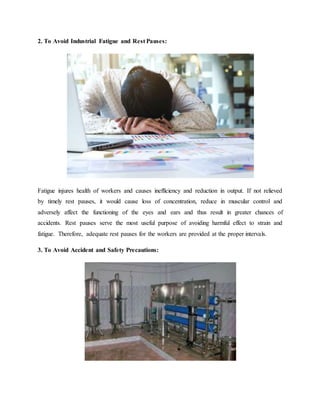 2. To Avoid Industrial Fatigue and Rest Pauses:
Fatigue injures health of workers and causes inefficiency and reduction in output. If not relieved
by timely rest pauses, it would cause loss of concentration, reduce in muscular control and
adversely affect the functioning of the eyes and ears and thus result in greater chances of
accidents. Rest pauses serve the most useful purpose of avoiding harmful effect to strain and
fatigue. Therefore, adequate rest pauses for the workers are provided at the proper intervals.
3. To Avoid Accident and Safety Precautions:
 