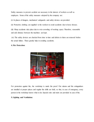 Safety measures to prevent accident are necessary in the interest of workers as well as
employers. Some of the safety measures adopted by the company are:
(i) At places of dangers, mechanical safeguards and safety devices are provided.
(ii) Protective clothing are supplied to the workers to avoid accidents due to loose dresses.
(iii) Many accidents take place due to over-crowding of working space. Therefore, reasonable
and safe distance between the machines are kept.
(iv) The safety devices are checked from time to time and defects in them are removed before
the actual failure. These greatly help in avoiding accidents.
4. Fire Protection:
For protection against fire, the workshop is made fire proof. Fire alarms and fire extinguishers
are installed at proper places and regular fire drills are held, so that, in case of emergency, every
person in the workshop knows what to do. Special exits and stairs are provided in case of fire.
5. Lighting and Ventilation:
 