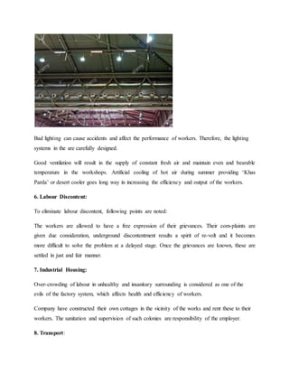 Bad lighting can cause accidents and affect the performance of workers. Therefore, the lighting
systems in the are carefully designed.
Good ventilation will result in the supply of constant fresh air and maintain even and bearable
temperature in the workshops. Artificial cooling of hot air during summer providing ‘Khas
Parda’ or desert cooler goes long way in increasing the efficiency and output of the workers.
6. Labour Discontent:
To eliminate labour discontent, following points are noted:
The workers are allowed to have a free expression of their grievances. Their com-plaints are
given due consideration, underground discontentment results a spirit of re-volt and it becomes
more difficult to solve the problem at a delayed stage. Once the grievances are known, these are
settled in just and fair manner.
7. Industrial Housing:
Over-crowding of labour in unhealthy and insanitary surrounding is considered as one of the
evils of the factory system, which affects health and efficiency of workers.
Company have constructed their own cottages in the vicinity of the works and rent these to their
workers. The sanitation and supervision of such colonies are responsibility of the employer.
8. Transport:
 