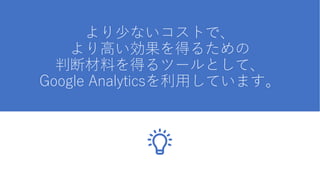 より少ないコストで、
より高い効果を得るための
判断材料を得るツールとして、
Google Analyticsを利用しています。
 