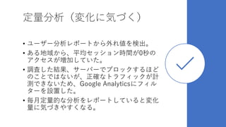 定量分析（変化に気づく）
• ユーザー分析レポートから外れ値を検出。
• ある地域から、平均セッション時間が0秒の
アクセスが増加していた。
• 調査した結果、サーバーでブロックするほど
のことではないが、正確なトラフィックが計
測できないため、Google Analyticsにフィル
ターを設置した。
• 毎月定量的な分析をレポートしていると変化
量に気づきやすくなる。
 
