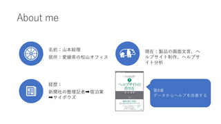 About me
名前：山本絵理
居所：愛媛県の松山オフィス
経歴：
新聞社の整理記者➡宿泊業
➡サイボウズ
現在：製品の画面文言、ヘ
ルプサイト制作、ヘルプサ
イト分析
第8章
データからヘルプを改善する
 