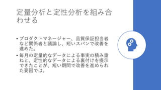 定量分析と定性分析を組み合
わせる
• プロダクトマネージャー、品質保証担当者
など関係者と議論し、短いスパンで改善を
進めた。
• 毎月の定量的なデータによる事実の積み重
ねと、定性的なデータによる裏付けを提示
できたことが、短い期間で改善を進められ
た要因では。
 