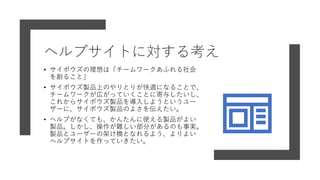 ヘルプサイトに対する考え
• サイボウズの理想は「チームワークあふれる社会
を創ること」
• サイボウズ製品上のやりとりが快適になることで、
チームワークが広がっていくことに寄与したいし、
これからサイボウズ製品を導入しようというユー
ザーに、サイボウズ製品のよさを伝えたい。
• ヘルプがなくても、かんたんに使える製品がよい
製品。しかし、操作が難しい部分があるのも事実。
製品とユーザーの架け橋となれるよう、よりよい
ヘルプサイトを作っていきたい。
 