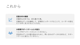 これから
定量分析の継続
定量的な分析では、変化量が大事。
定量的なデータを継続して、定期的にレポートすることで、ユーザーの変化
にいち早く気づけるようになる。
お客様サポートチームとの協力
ヘルプ内アンケートのコメントが少ない。
定性的なデータの質を高めるために、問い合わせデータの分析など、サポー
トチームと協力していきたい。
 