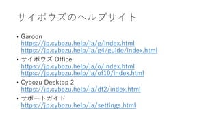 サイボウズのヘルプサイト
• Garoon
https://jp.cybozu.help/ja/g/index.html
https://jp.cybozu.help/ja/g4/guide/index.html
• サイボウズ Office
https://jp.cybozu.help/ja/o/index.html
https://jp.cybozu.help/ja/of10/index.html
• Cybozu Desktop 2
https://jp.cybozu.help/ja/dt2/index.html
• サポートガイド
https://jp.cybozu.help/ja/settings.html
 