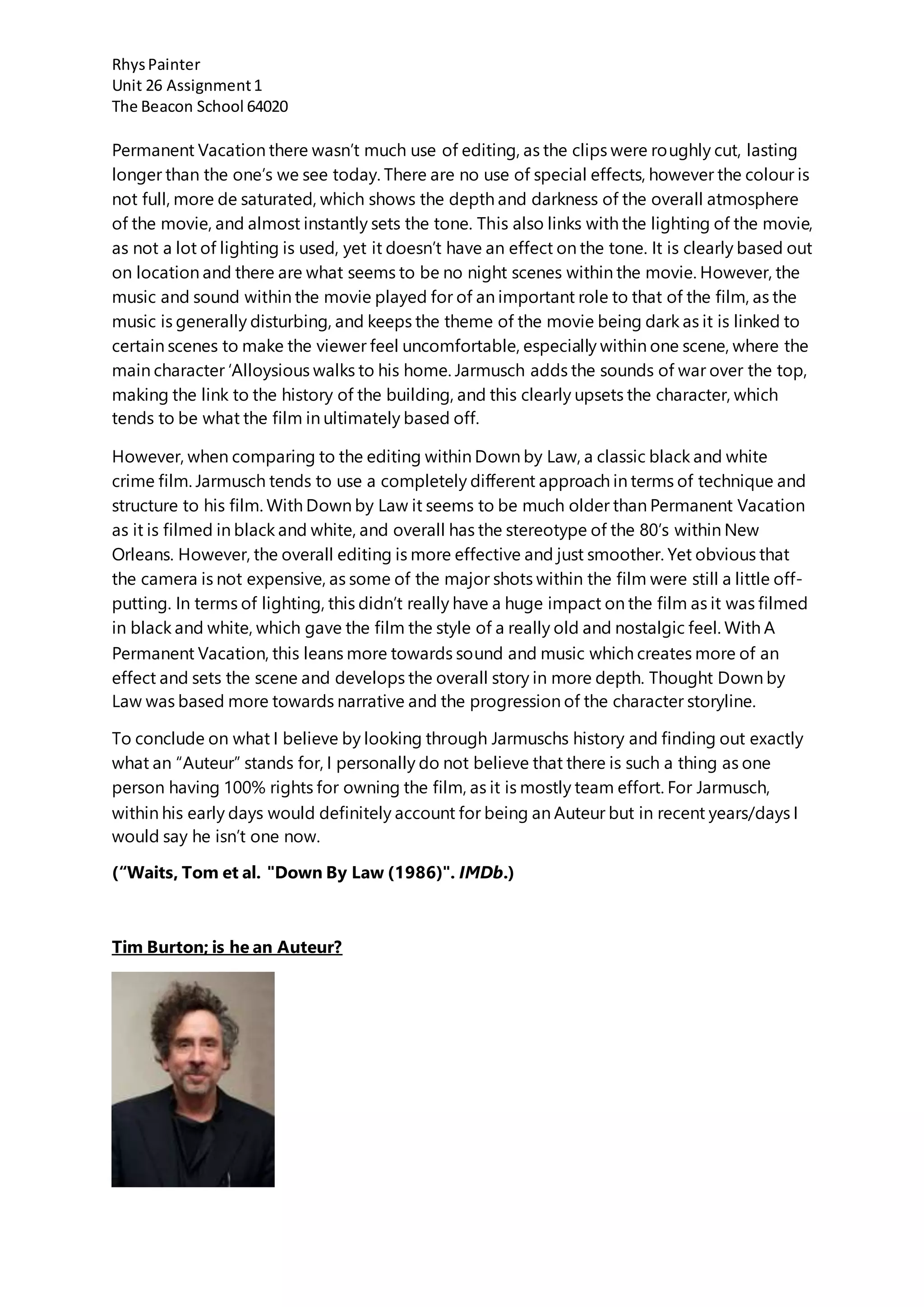 RhysPainter
Unit 26 Assignment1
The Beacon School 64020
Permanent Vacation there wasn’t much use of editing, as the clips were roughly cut, lasting
longer than the one’s we see today. There are no use of special effects, however the colour is
not full, more de saturated, which shows the depth and darkness of the overall atmosphere
of the movie, and almost instantly sets the tone. This also links with the lighting of the movie,
as not a lot of lighting is used, yet it doesn’t have an effect on the tone. It is clearly based out
on location and there are what seems to be no night scenes within the movie. However, the
music and sound within the movie played for of an important role to that of the film, as the
music is generally disturbing, and keeps the theme of the movie being dark as it is linked to
certain scenes to make the viewer feel uncomfortable, especially within one scene, where the
main character ‘Alloysious walks to his home. Jarmusch adds the sounds of war over the top,
making the link to the history of the building, and this clearly upsets the character, which
tends to be what the film in ultimately based off.
However, when comparing to the editing within Down by Law, a classic black and white
crime film. Jarmusch tends to use a completely different approach in terms of technique and
structure to his film. With Down by Law it seems to be much older than Permanent Vacation
as it is filmed in black and white, and overall has the stereotype of the 80’s within New
Orleans. However, the overall editing is more effective and just smoother. Yet obvious that
the camera is not expensive, as some of the major shots within the film were still a little off-
putting. In terms of lighting, this didn’t really have a huge impact on the film as it was filmed
in black and white, which gave the film the style of a really old and nostalgic feel. With A
Permanent Vacation, this leans more towards sound and music which creates more of an
effect and sets the scene and develops the overall story in more depth. Thought Down by
Law was based more towards narrative and the progression of the character storyline.
To conclude on what I believe by looking through Jarmuschs history and finding out exactly
what an “Auteur” stands for, I personally do not believe that there is such a thing as one
person having 100% rights for owning the film, as it is mostly team effort. For Jarmusch,
within his early days would definitely account for being an Auteur but in recent years/days I
would say he isn’t one now.
(“Waits, Tom et al. "Down By Law (1986)". IMDb.)
Tim Burton; is he an Auteur?
 