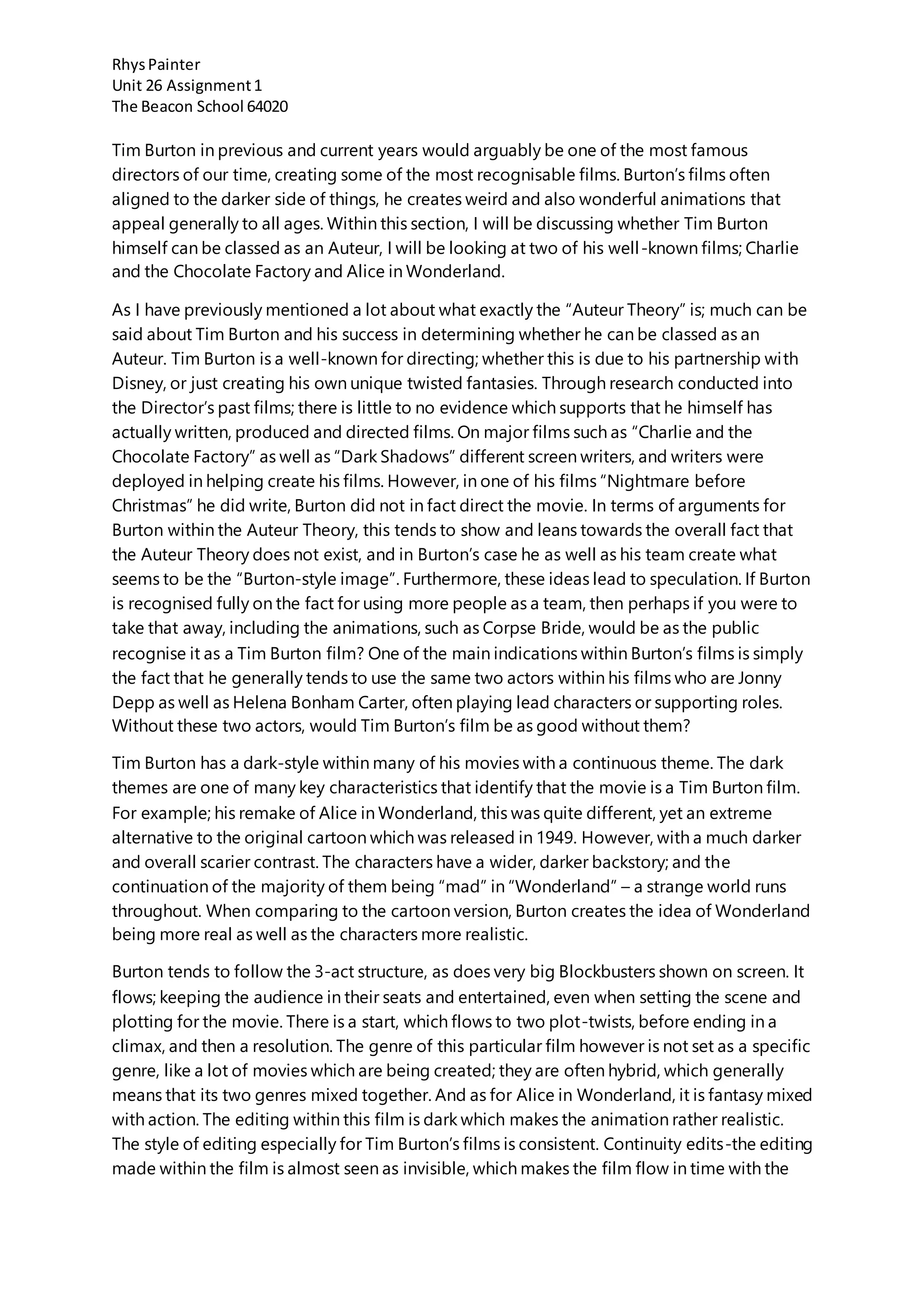 RhysPainter
Unit 26 Assignment1
The Beacon School 64020
Tim Burton in previous and current years would arguably be one of the most famous
directors of our time, creating some of the most recognisable films. Burton’s films often
aligned to the darker side of things, he creates weird and also wonderful animations that
appeal generally to all ages. Within this section, I will be discussing whether Tim Burton
himself can be classed as an Auteur, I will be looking at two of his well-known films; Charlie
and the Chocolate Factory and Alice in Wonderland.
As I have previously mentioned a lot about what exactly the “Auteur Theory” is; much can be
said about Tim Burton and his success in determining whether he can be classed as an
Auteur. Tim Burton is a well-known for directing; whether this is due to his partnership with
Disney, or just creating his own unique twisted fantasies. Through research conducted into
the Director’s past films; there is little to no evidence which supports that he himself has
actually written, produced and directed films. On major films such as “Charlie and the
Chocolate Factory” as well as “Dark Shadows” different screen writers, and writers were
deployed in helping create his films. However, in one of his films “Nightmare before
Christmas” he did write, Burton did not in fact direct the movie. In terms of arguments for
Burton within the Auteur Theory, this tends to show and leans towards the overall fact that
the Auteur Theory does not exist, and in Burton’s case he as well as his team create what
seems to be the “Burton-style image”. Furthermore, these ideas lead to speculation. If Burton
is recognised fully on the fact for using more people as a team, then perhaps if you were to
take that away, including the animations, such as Corpse Bride, would be as the public
recognise it as a Tim Burton film? One of the main indications within Burton’s films is simply
the fact that he generally tends to use the same two actors within his films who are Jonny
Depp as well as Helena Bonham Carter, often playing lead characters or supporting roles.
Without these two actors, would Tim Burton’s film be as good without them?
Tim Burton has a dark-style within many of his movies with a continuous theme. The dark
themes are one of many key characteristics that identify that the movie is a Tim Burton film.
For example; his remake of Alice in Wonderland, this was quite different, yet an extreme
alternative to the original cartoon which was released in 1949. However, with a much darker
and overall scarier contrast. The characters have a wider, darker backstory; and the
continuation of the majority of them being “mad” in “Wonderland” – a strange world runs
throughout. When comparing to the cartoon version, Burton creates the idea of Wonderland
being more real as well as the characters more realistic.
Burton tends to follow the 3-act structure, as does very big Blockbusters shown on screen. It
flows; keeping the audience in their seats and entertained, even when setting the scene and
plotting for the movie. There is a start, which flows to two plot-twists, before ending in a
climax, and then a resolution. The genre of this particular film however is not set as a specific
genre, like a lot of movies which are being created; they are often hybrid, which generally
means that its two genres mixed together. And as for Alice in Wonderland, it is fantasy mixed
with action. The editing within this film is dark which makes the animation rather realistic.
The style of editing especially for Tim Burton’s films is consistent. Continuity edits-the editing
made within the film is almost seen as invisible, which makes the film flow in time with the
 