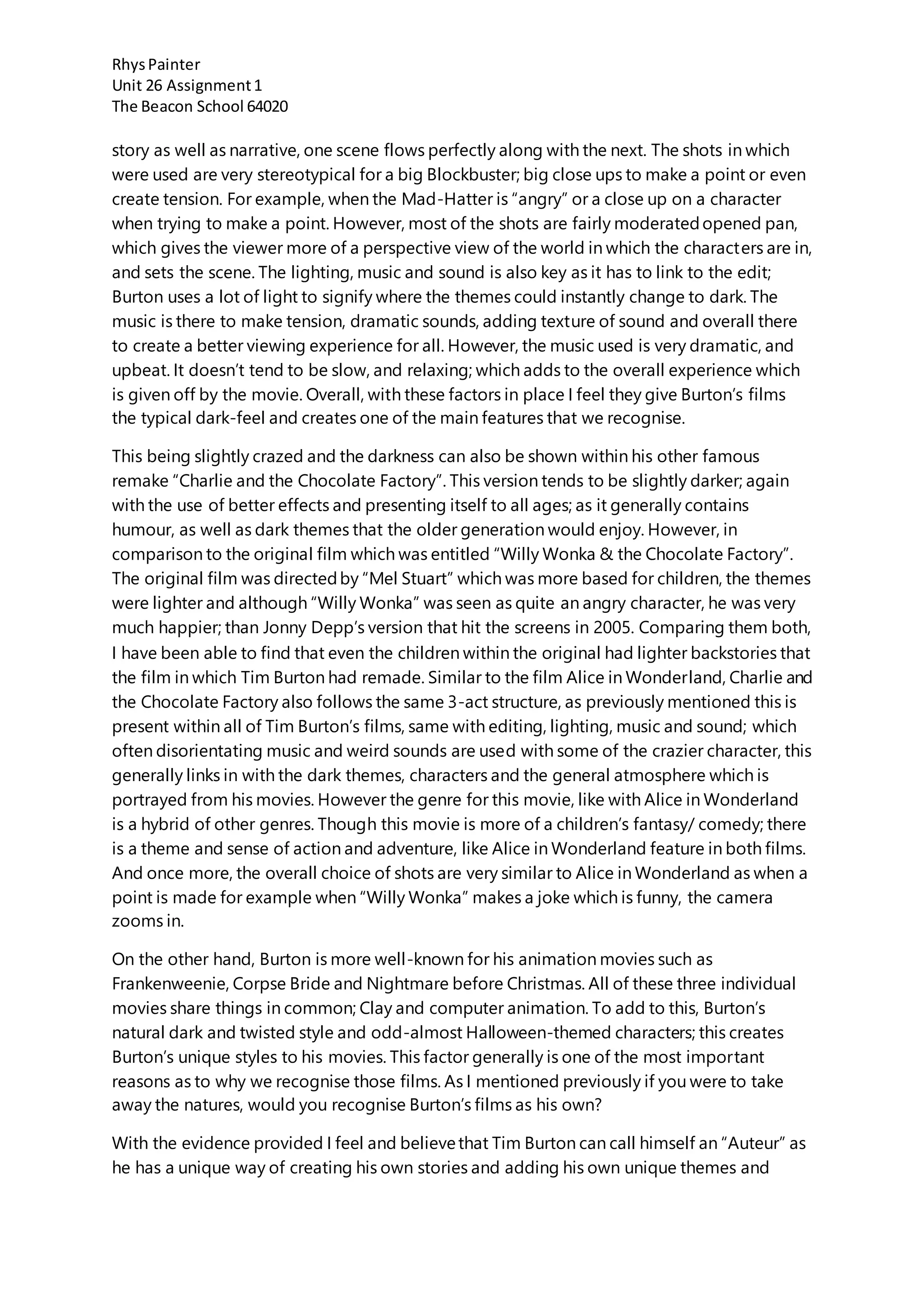 RhysPainter
Unit 26 Assignment1
The Beacon School 64020
story as well as narrative, one scene flows perfectly along with the next. The shots in which
were used are very stereotypical for a big Blockbuster; big close ups to make a point or even
create tension. For example, when the Mad-Hatter is “angry” or a close up on a character
when trying to make a point. However, most of the shots are fairly moderatedopened pan,
which gives the viewer more of a perspective view of the world in which the characters are in,
and sets the scene. The lighting, music and sound is also key as it has to link to the edit;
Burton uses a lot of light to signify where the themes could instantly change to dark. The
music is there to make tension, dramatic sounds, adding texture of sound and overall there
to create a better viewing experience for all. However, the music used is very dramatic, and
upbeat. It doesn’t tend to be slow, and relaxing; which adds to the overall experience which
is given off by the movie. Overall, with these factors in place I feel they give Burton’s films
the typical dark-feel and creates one of the main features that we recognise.
This being slightly crazed and the darkness can also be shown within his other famous
remake “Charlie and the Chocolate Factory”. This version tends to be slightly darker; again
with the use of better effects and presenting itself to all ages; as it generally contains
humour, as well as dark themes that the older generation would enjoy. However, in
comparison to the original film which was entitled “Willy Wonka & the Chocolate Factory”.
The original film was directedby “Mel Stuart” which was more based for children, the themes
were lighter and although “Willy Wonka” was seen as quite an angry character, he was very
much happier; than Jonny Depp’s version that hit the screens in 2005. Comparing them both,
I have been able to find that even the children within the original had lighter backstories that
the film in which Tim Burton had remade. Similar to the film Alice in Wonderland, Charlie and
the Chocolate Factory also follows the same 3-act structure, as previously mentioned this is
present within all of Tim Burton’s films, same with editing, lighting, music and sound; which
often disorientating music and weird sounds are used with some of the crazier character, this
generally links in with the dark themes, characters and the general atmosphere which is
portrayed from his movies. However the genre for this movie, like with Alice in Wonderland
is a hybrid of other genres. Though this movie is more of a children’s fantasy/ comedy; there
is a theme and sense of action and adventure, like Alice in Wonderland feature in both films.
And once more, the overall choice of shots are very similar to Alice in Wonderland as when a
point is made for example when “Willy Wonka” makes a joke which is funny, the camera
zooms in.
On the other hand, Burton is more well-known for his animation movies such as
Frankenweenie, Corpse Bride and Nightmare before Christmas. All of these three individual
movies share things in common; Clay and computer animation. To add to this, Burton’s
natural dark and twisted style and odd-almost Halloween-themed characters; this creates
Burton’s unique styles to his movies. This factor generally is one of the most important
reasons as to why we recognise those films. As I mentioned previously if you were to take
away the natures, would you recognise Burton’s films as his own?
With the evidence provided I feel and believethat Tim Burton can call himself an “Auteur” as
he has a unique way of creating his own stories and adding his own unique themes and
 