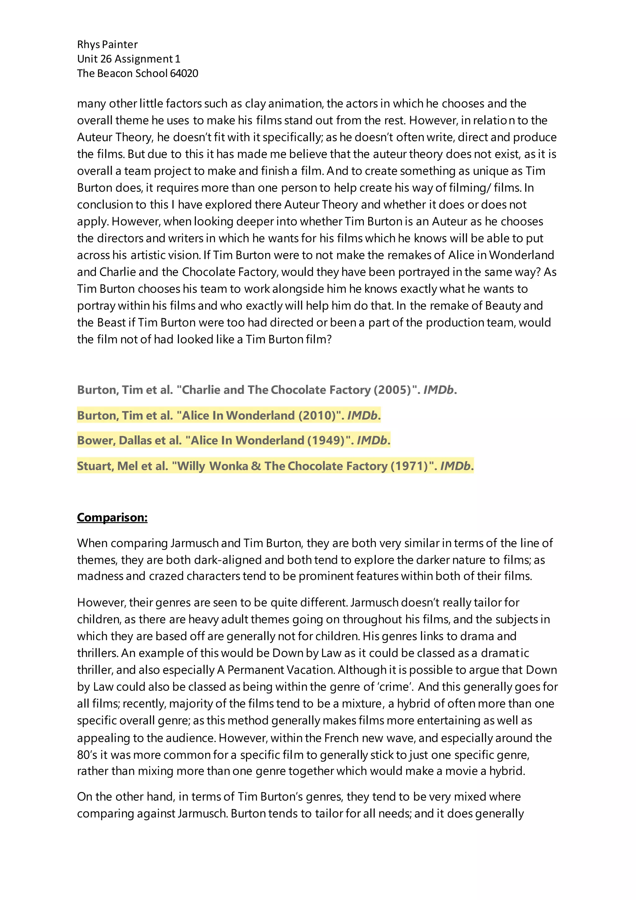 RhysPainter
Unit 26 Assignment1
The Beacon School 64020
many other little factors such as clay animation, the actors in which he chooses and the
overall theme he uses to make his films stand out from the rest. However, in relation to the
Auteur Theory, he doesn’t fit with it specifically; as he doesn’t often write, direct and produce
the films. But due to this it has made me believe that the auteur theory does not exist, as it is
overall a team project to make and finish a film. And to create something as unique as Tim
Burton does, it requires more than one person to help create his way of filming/ films. In
conclusion to this I have explored there Auteur Theory and whether it does or does not
apply. However, when looking deeper into whether Tim Burton is an Auteur as he chooses
the directors and writers in which he wants for his films which he knows will be able to put
across his artistic vision. If Tim Burton were to not make the remakes of Alice in Wonderland
and Charlie and the Chocolate Factory, would they have been portrayed in the same way? As
Tim Burton chooses his team to work alongside him he knows exactly what he wants to
portray within his films and who exactly will help him do that. In the remake of Beauty and
the Beast if Tim Burton were too had directed or been a part of the production team, would
the film not of had looked like a Tim Burton film?
Burton, Tim et al. "Charlie and The Chocolate Factory (2005)". IMDb.
Burton, Tim et al. "Alice In Wonderland (2010)". IMDb.
Bower, Dallas et al. "Alice In Wonderland (1949)". IMDb.
Stuart, Mel et al. "Willy Wonka & The Chocolate Factory (1971)". IMDb.
Comparison:
When comparing Jarmusch and Tim Burton, they are both very similar in terms of the line of
themes, they are both dark-aligned and both tend to explore the darker nature to films; as
madness and crazed characters tend to be prominent features within both of their films.
However, their genres are seen to be quite different. Jarmusch doesn’t really tailor for
children, as there are heavy adult themes going on throughout his films, and the subjects in
which they are based off are generally not for children. His genres links to drama and
thrillers. An example of this would be Down by Law as it could be classed as a dramatic
thriller, and also especially A Permanent Vacation. Although it is possible to argue that Down
by Law could also be classed as being within the genre of ‘crime’. And this generally goes for
all films; recently, majority of the films tend to be a mixture, a hybrid of often more than one
specific overall genre; as this method generally makes films more entertaining as well as
appealing to the audience. However, within the French new wave, and especially around the
80’s it was more common for a specific film to generally stick to just one specific genre,
rather than mixing more than one genre together which would make a movie a hybrid.
On the other hand, in terms of Tim Burton’s genres, they tend to be very mixed where
comparing against Jarmusch. Burton tends to tailor for all needs; and it does generally
 