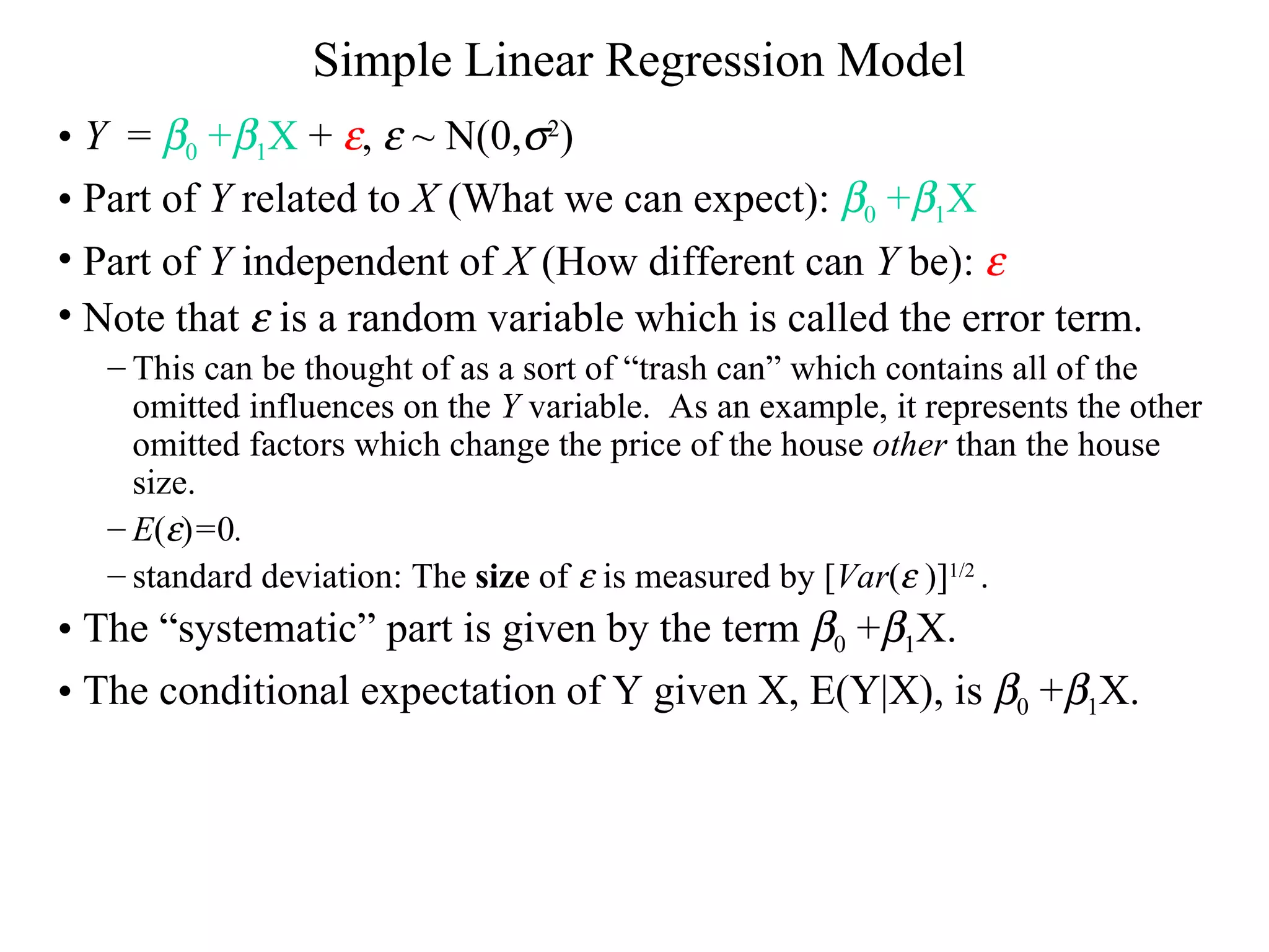 Simple Linear Regression Model Y   =   0  +  1 X  +   ,    ~ N(0,  2 ) Part of  Y  related to  X  (What we can expect):   0  +  1 X   Part of  Y  independent of  X  (How different can  Y  be):   Note that    is a random variable which is called the error term.  This can be thought of as a sort of “trash can” which contains all of the omitted influences on the  Y  variable.  As an example, it represents the other omitted factors which change the price of the house  other  than the house size. E (  ) = 0 . standard deviation: The  size  of    is measured by [ Var (   )] 1/2  . The “systematic” part is given by the term   0  +  1 X.  The conditional expectation of Y given X, E(Y|X), is   0  +  1 X. 