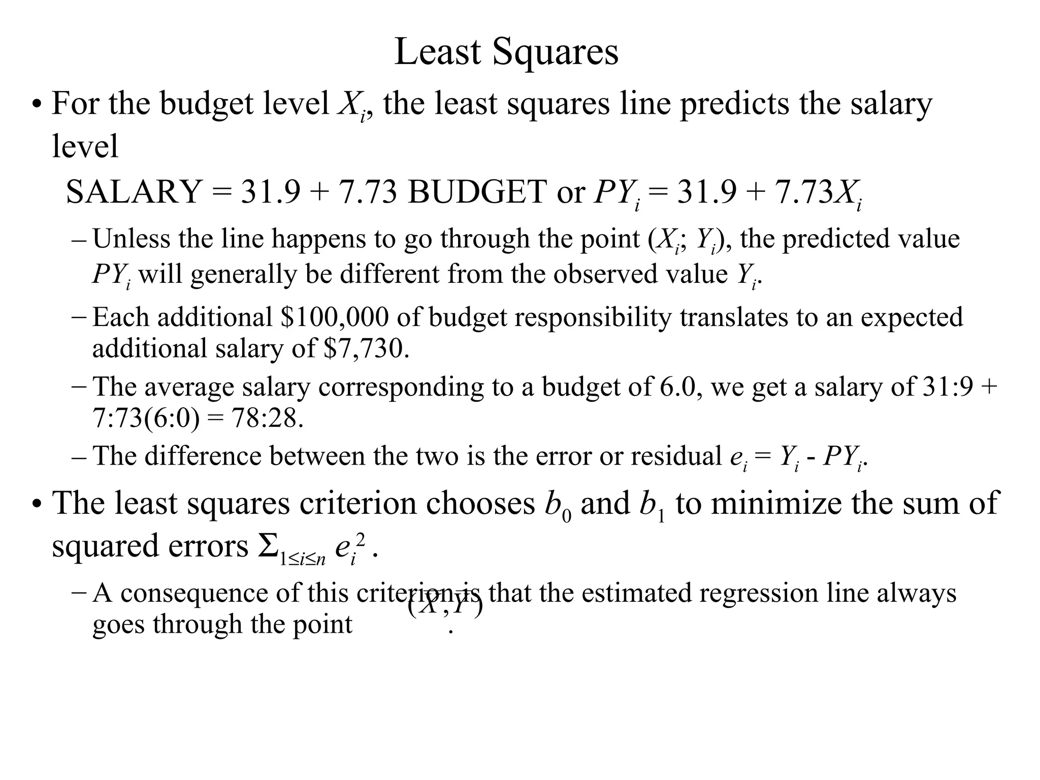 Least Squares For the budget level  X i , the least squares line predicts the salary level SALARY = 31.9 + 7.73 BUDGET or  PY i  = 31.9 + 7.73 X i   Unless the line happens to go through the point ( X i ;  Y i ), the predicted value  PY i  will generally be different from the observed value  Y i .  Each additional $100,000 of budget responsibility translates to an expected additional salary of $7,730.  The average salary corresponding to a budget of 6.0, we get a salary of 31:9 + 7:73(6:0) = 78:28. The difference between the two is the error or residual  e i  =  Y i  -  PY i . The least squares criterion chooses  b 0  and  b 1  to minimize the sum of squared errors   1  i  n   e i 2  . A consequence of this criterion is that the estimated regression line always goes through the point  .  