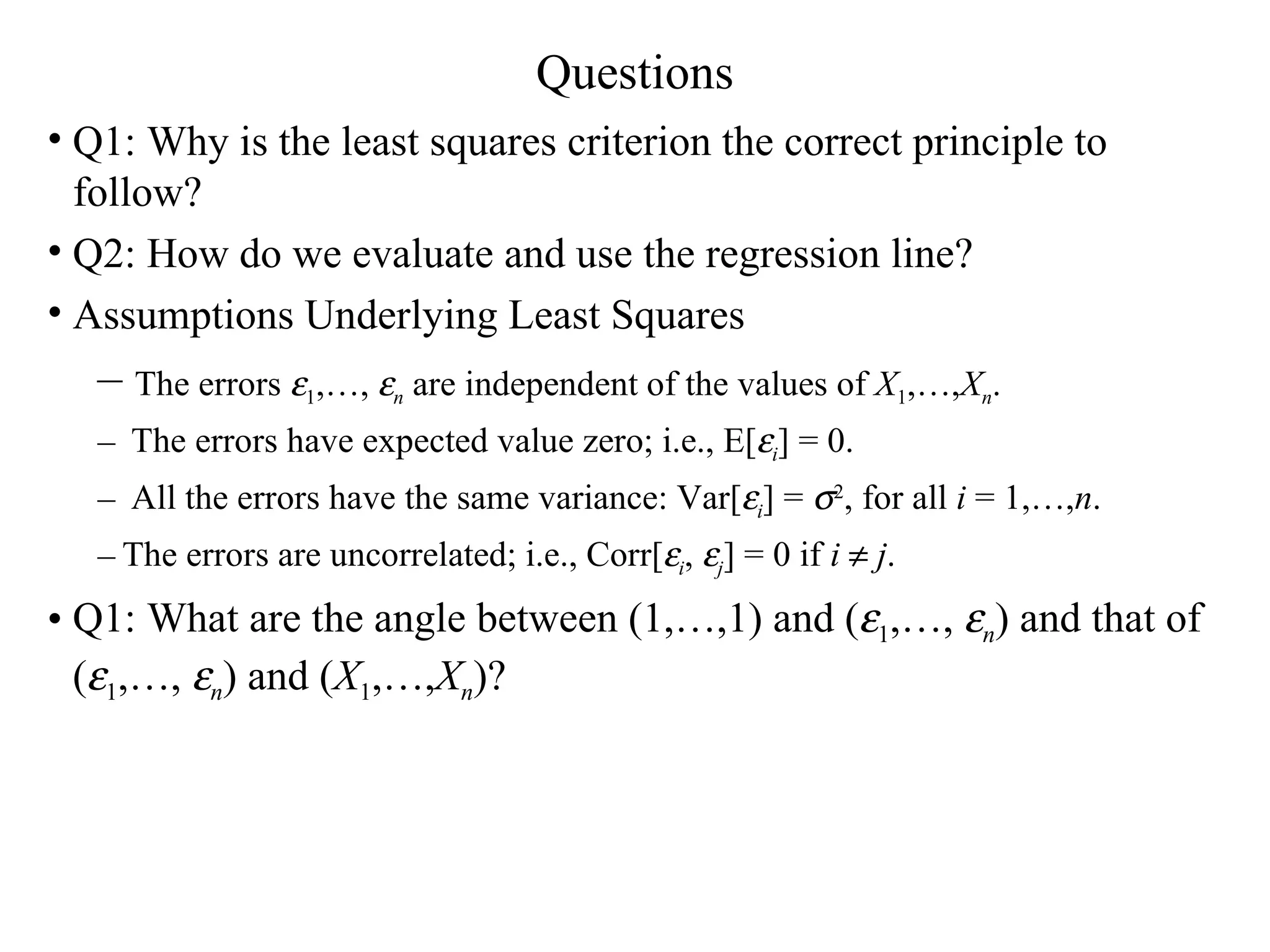 Questions Q1: Why is the least squares criterion the correct principle to follow? Q2: How do we evaluate and use the regression line? Assumptions Underlying Least Squares The errors   1 ,…,   n  are independent of the values of  X 1 ,…, X n . The errors have expected value zero; i.e., E[  i ] = 0. All the errors have the same variance: Var[  i ] =   2 , for all  i  = 1,…, n . The errors are uncorrelated; i.e., Corr[  i ,   j ] = 0 if  i      j . Q1: What are the angle between (1,…,1) and (  1 ,…,   n ) and that of (  1 ,…,   n ) and ( X 1 ,…, X n )? 