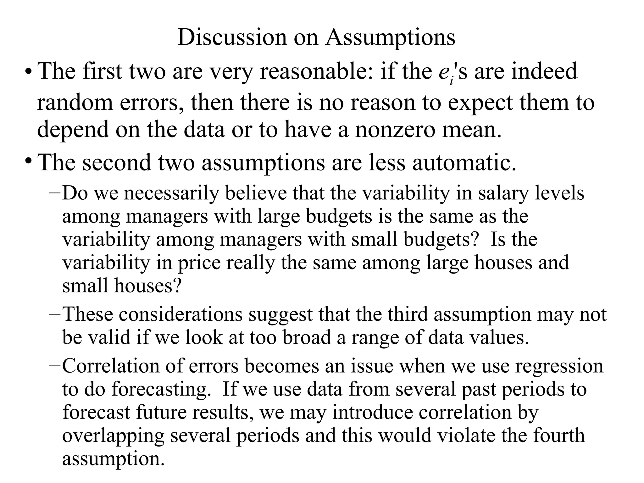 Discussion on Assumptions The first two are very reasonable: if the  e i 's are indeed random errors, then there is no reason to expect them to depend on the data or to have a nonzero mean.  The second two assumptions are less automatic. Do we necessarily believe that the variability in salary levels among managers with large budgets is the same as the variability among managers with small budgets?  Is the variability in price really the same among large houses and small houses?  These considerations suggest that the third assumption may not be valid if we look at too broad a range of data values. Correlation of errors becomes an issue when we use regression to do forecasting.  If we use data from several past periods to forecast future results, we may introduce correlation by overlapping several periods and this would violate the fourth assumption. 