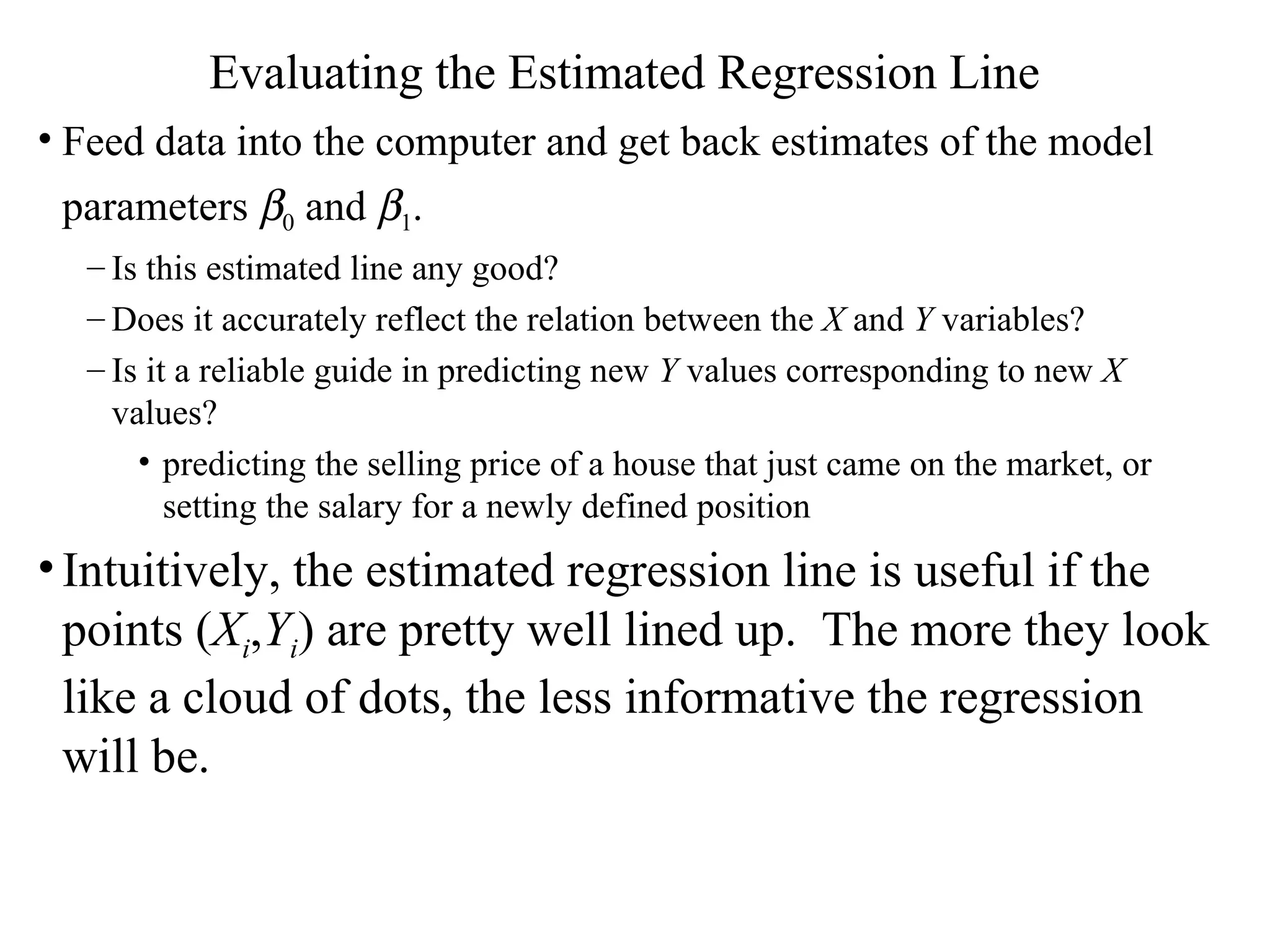 Evaluating the Estimated Regression Line Feed data into the computer and get back estimates of the model parameters   0  and   1 .   Is this estimated line any good? Does it accurately reflect the relation between the  X  and  Y  variables?  Is it a reliable guide in predicting new  Y  values corresponding to new  X  values?  predicting the selling price of a house that just came on the market, or setting the salary for a newly defined position Intuitively, the estimated regression line is useful if the points ( X i , Y i ) are pretty well lined up.  The more they look like a cloud of dots, the less informative the regression will be. 