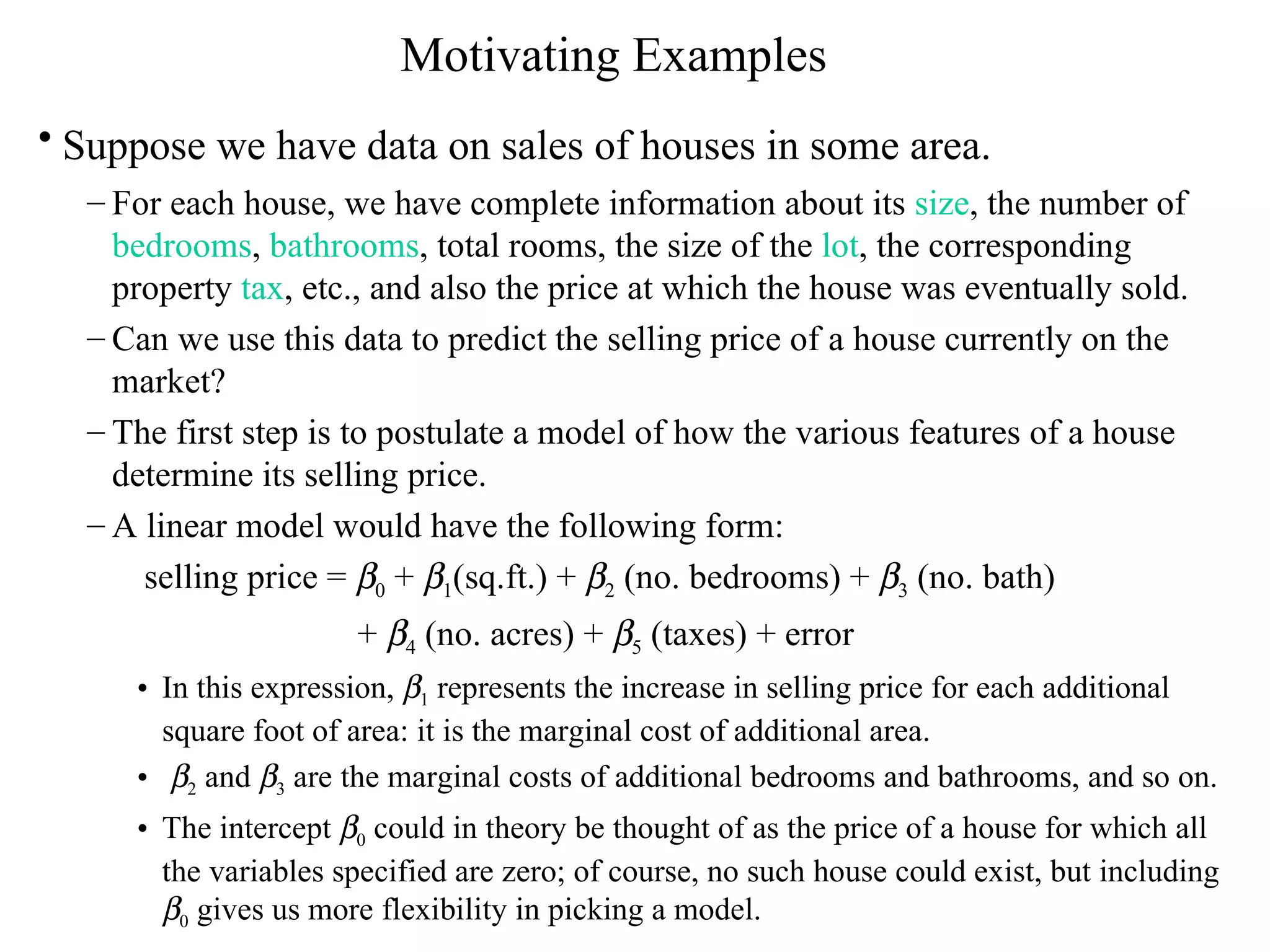 Motivating Examples Suppose we have data on sales of houses in some area.   For each house, we have complete information about its  size , the number of  bedrooms ,  bathrooms , total rooms, the size of the  lot , the corresponding property  tax , etc., and also the price at which the house was eventually sold.  Can we use this data to predict the selling price of a house currently on the market?  The first step is to postulate a model of how the various features of a house determine its selling price.  A linear model would have the following form: selling price =   0  +   1 (sq.ft.) +   2  (no. bedrooms) +   3  (no. bath)  +   4  (no. acres) +   5  (taxes) + error In this expression,   1  represents the increase in selling price for each additional square foot of area: it is the marginal cost of additional area.   2  and   3  are the marginal costs of additional bedrooms and bathrooms, and so on.  The intercept   0  could in theory be thought of as the price of a house for which all the variables specified are zero; of course, no such house could exist, but including   0  gives us more flexibility in picking a model. 