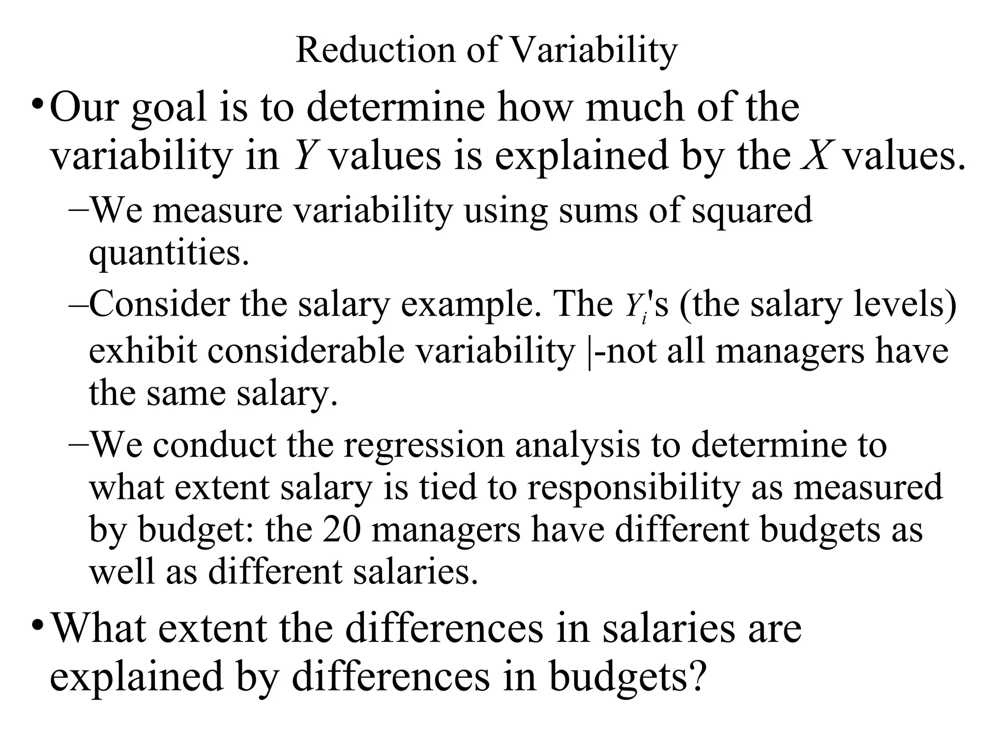 Reduction of Variability Our goal is to determine how much of the variability in  Y  values is explained by the  X  values.  We measure variability using sums of squared quantities.  Consider the salary example. The  Y i 's (the salary levels) exhibit considerable variability |-not all managers have the same salary.  We conduct the regression analysis to determine to what extent salary is tied to responsibility as measured by budget: the 20 managers have different budgets as well as different salaries.  What extent the differences in salaries are explained by differences in budgets? 