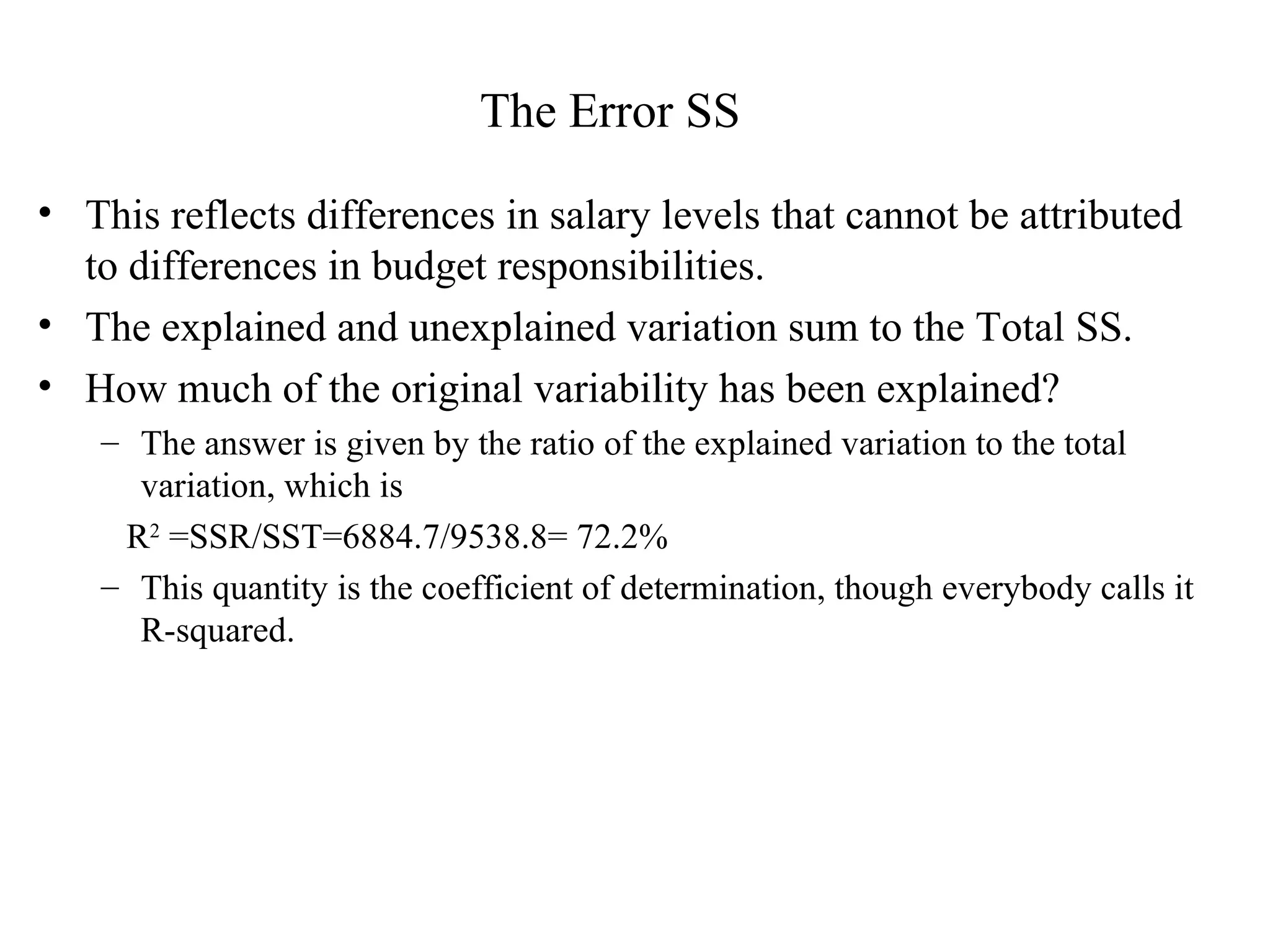 The Error SS   This reflects differences in salary levels that cannot be attributed to differences in budget responsibilities.  The explained and unexplained variation sum to the Total SS. How much of the original variability has been explained?  The answer is given by the ratio of the explained variation to the total variation, which is R 2  =SSR/SST=6884.7/9538.8= 72.2% This quantity is the coefficient of determination, though everybody calls it R-squared. 