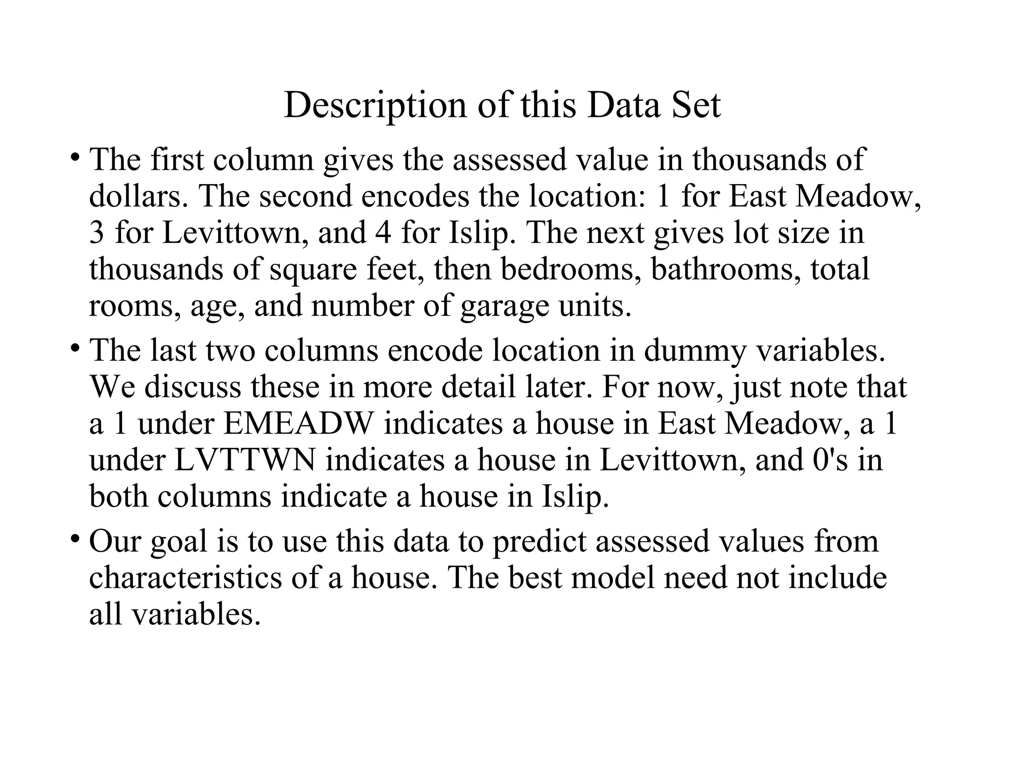 Description of this Data Set The first column gives the assessed value in thousands of dollars. The second encodes the location: 1 for East Meadow, 3 for Levittown, and 4 for Islip. The next gives lot size in thousands of square feet, then bedrooms, bathrooms, total rooms, age, and number of garage units.  The last two columns encode location in dummy variables. We discuss these in more detail later. For now, just note that a 1 under EMEADW indicates a house in East Meadow, a 1 under LVTTWN indicates a house in Levittown, and 0's in both columns indicate a house in Islip. Our goal is to use this data to predict assessed values from characteristics of a house. The best model need not include all variables. 