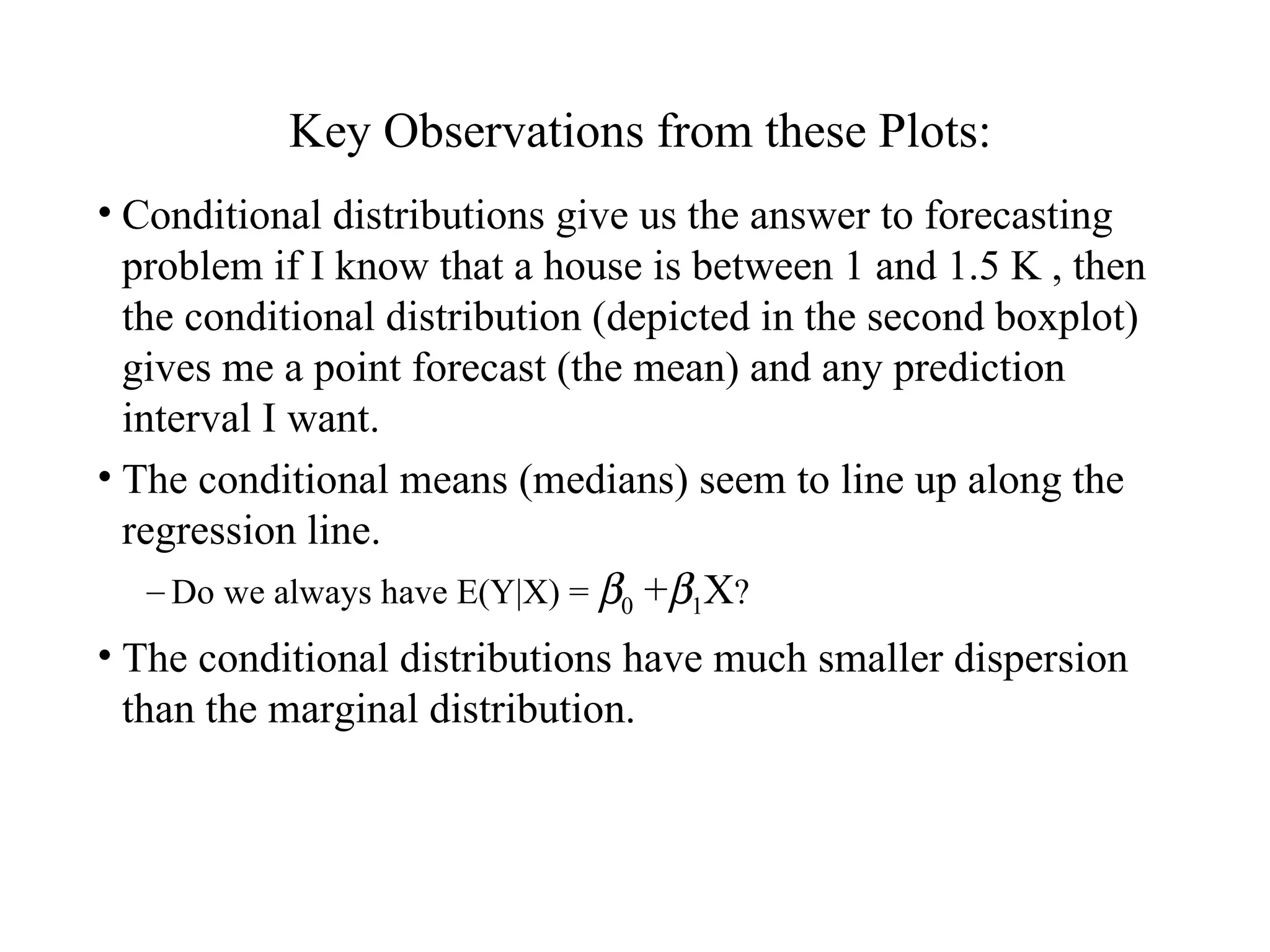 Key Observations from these Plots: Conditional distributions give us the answer to forecasting problem if I know that a house is between 1 and 1.5 K , then the conditional distribution (depicted in the second boxplot) gives me a point forecast (the mean) and any prediction interval I want. The conditional means (medians) seem to line up along the regression line. Do we always have E(Y|X) =   0  +  1 X ? The conditional distributions have much smaller dispersion than the marginal distribution. 