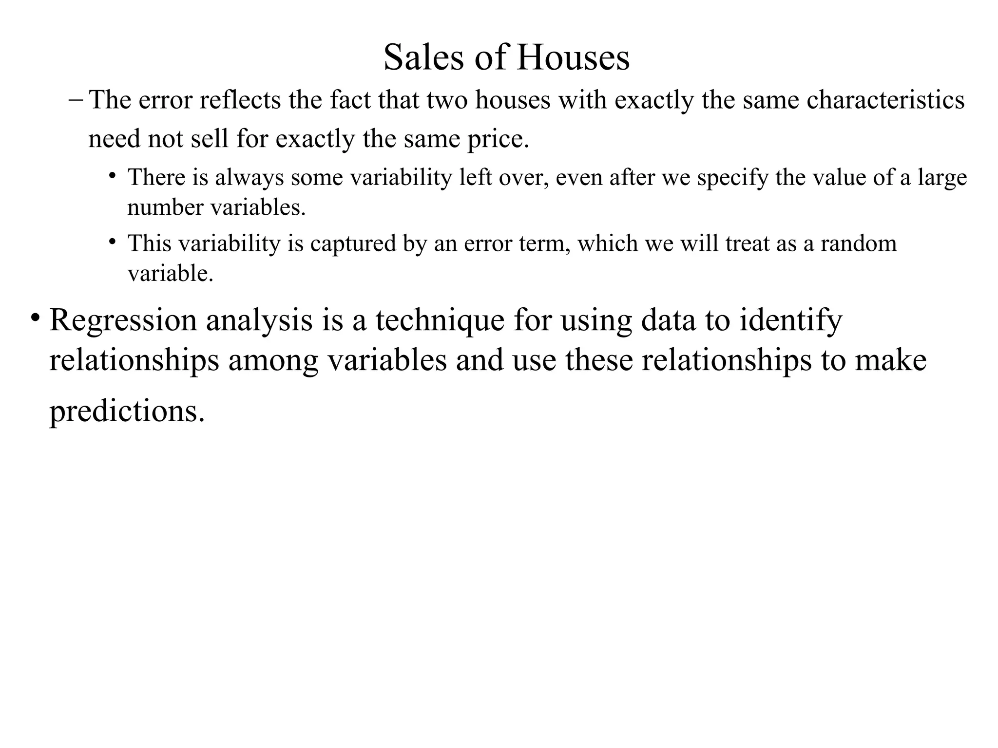 Sales of Houses The error reflects the fact that two houses with exactly the same characteristics need not sell for exactly the same price.   There is always some variability left over, even after we specify the value of a large number variables.  This variability is captured by an error term, which we will treat as a random variable. Regression analysis is a technique for using data to identify relationships among variables and use these relationships to make predictions.   