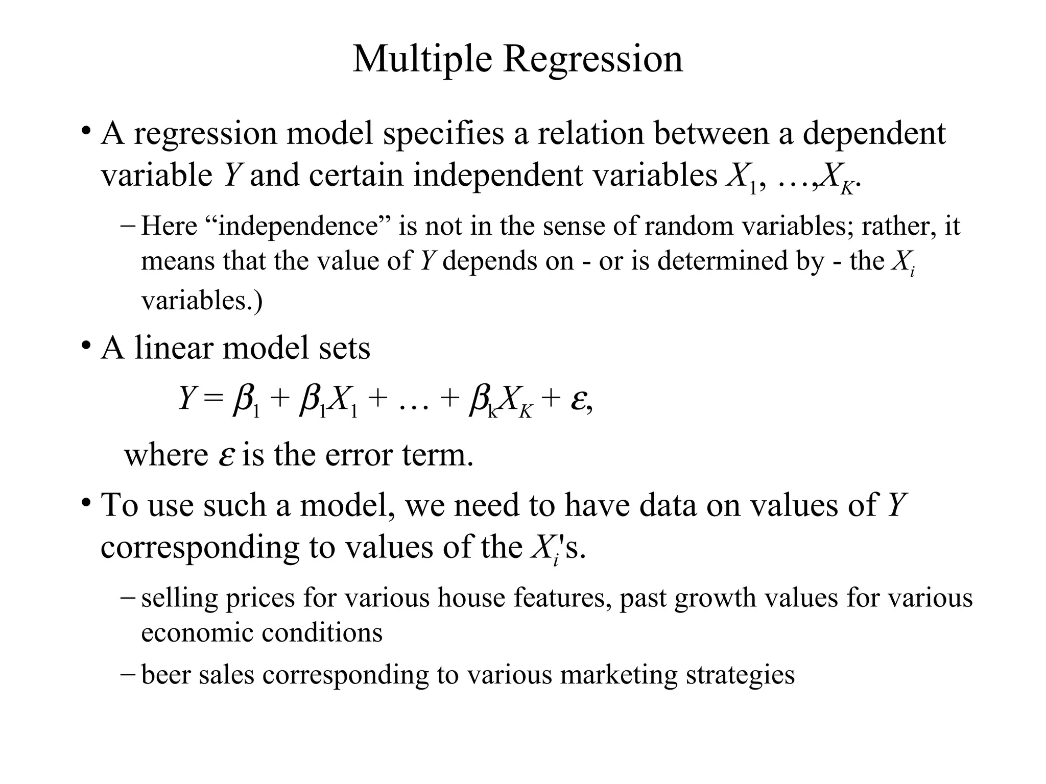 Multiple Regression A regression model specifies a relation between a dependent variable  Y  and certain independent variables  X 1 , …, X K . Here “independence” is not in the sense of random variables; rather, it means that the value of  Y  depends on - or is determined by - the  X i  variables.)  A linear model sets Y  =   1  +   1 X 1  + … +   k X K  +   , where    is the error term.  To use such a model, we need to have data on values of  Y  corresponding to values of the  X i 's. selling prices for various house features, past growth values for various economic conditions  beer sales corresponding to various marketing strategies 