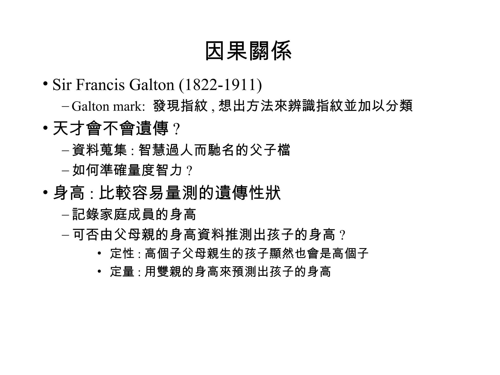 因果關係 Sir Francis Galton (1822-1911) Galton mark:  發現指紋 , 想出方法來辨識指紋並加以分類 天才會不會遺傳 ? 資料蒐集 : 智慧過人而馳名的父子檔 如何準確量度智力 ? 身高 : 比較容易量測的遺傳性狀 記錄家庭成員的身高 可否由父母親的身高資料推測出孩子的身高 ? 定性 : 高個子父母親生的孩子顯然也會是高個子 定量 : 用雙親的身高來預測出孩子的身高 
