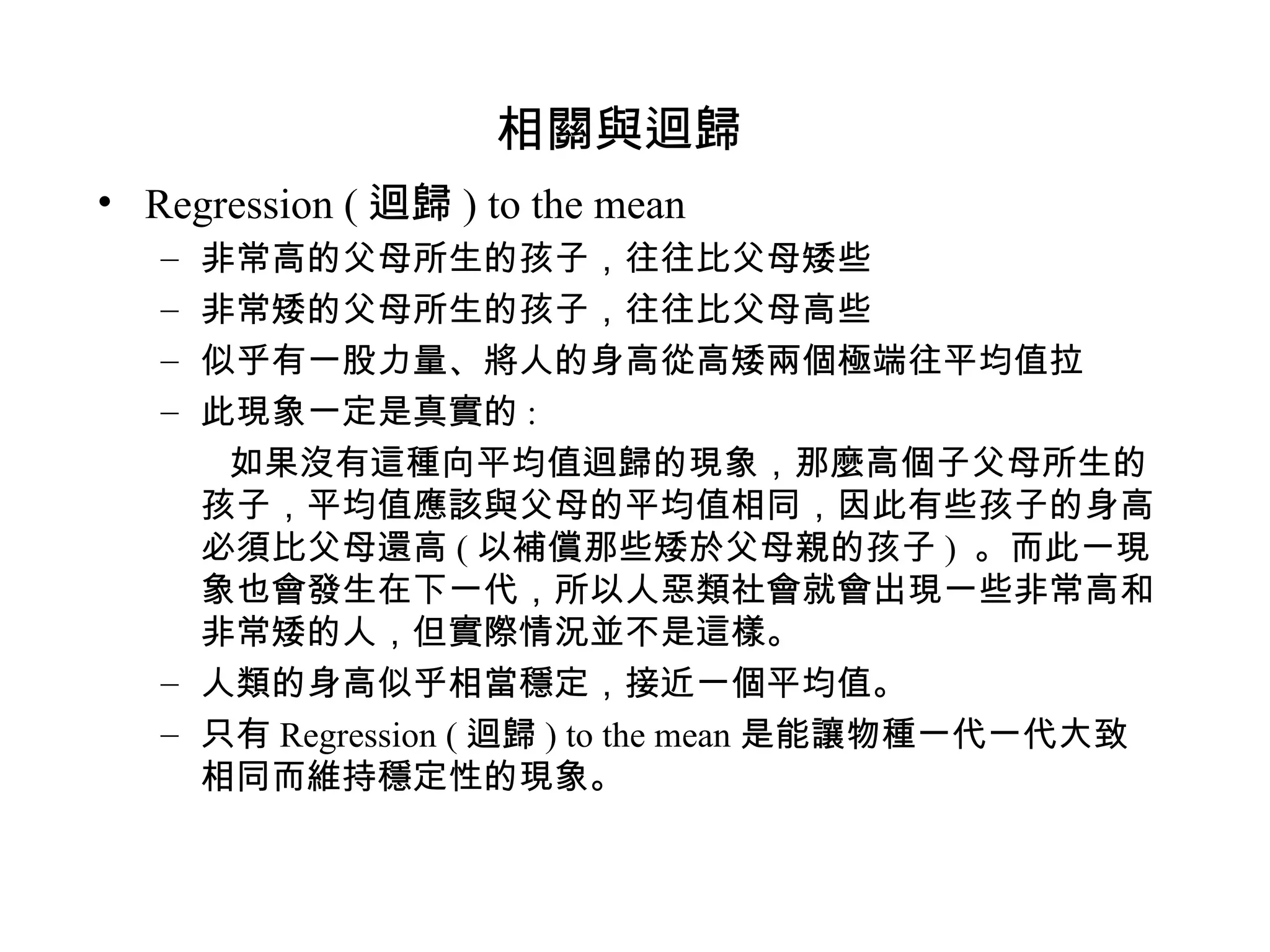 相關與迴歸 Regression ( 迴歸 ) to the mean 非常高的父母所生的孩子，往往比父母矮些 非常矮的父母所生的孩子，往往比父母高些 似乎有一股力量、將人的身高從高矮兩個極端往平均值拉 此現象一定是真實的 : 如果沒有這種向平均值迴歸的現象，那麼高個子父母所生的孩子，平均值應該與父母的平均值相同，因此有些孩子的身高必須比父母還高 ( 以補償那些矮於父母親的孩子 )  。而此一現象也會發生在下一代，所以人惡類社會就會出現一些非常高和非常矮的人，但實際情況並不是這樣。 人類的身高似乎相當穩定，接近一個平均值。 只有 Regression ( 迴歸 ) to the mean 是能讓物種一代一代大致相同而維持穩定性的現象。 